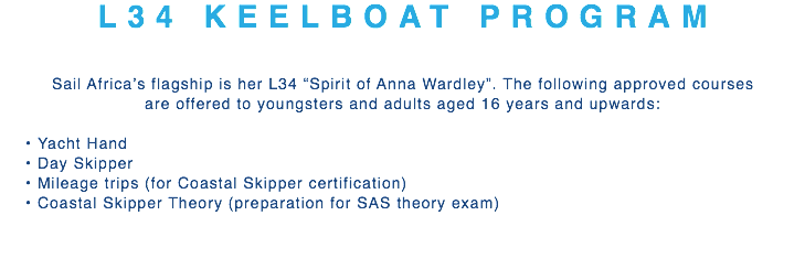 L34 KEELBOAT PROGRAM Sail Africa’s flagship is her L34 “Spirit of Anna Wardley”. The following approved courses  are offered to youngsters and adults aged 16 years and upwards: Yacht Hand Day Skipper Mileage trips (for Coastal Skipper certification) Coastal Skipper Theory (preparation for SAS theory exam)