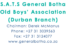 S.A.T.S General Botha Old Boys’ Association (Durban Branch) Chairman: Derek McManus Phone: +27 31 3039563 Fax: +27 31 3124077 www.generalbotha.co.za