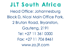 JLT South Africa Head Office: Johannesburg Block D, Nicol Main Office Park,  2 Bruton Road, Bryanston,  Gauteng, 2191 Tel: +27 11 361 0000 Fax: +27 11 706 8461 www.za.jlt.com