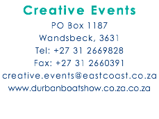 Creative Events PO Box 1187 Wandsbeck, 3631 Tel: +27 31 2669828 Fax: +27 31 2660391 creative.events@eastcoast.co.za www.durbanboatshow.co.za.co.za